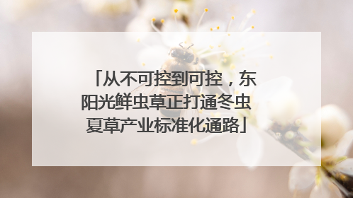 从不可控到可控，东阳光鲜虫草正打通冬虫夏草产业标准化通路