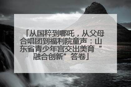 从国粹到哪吒，从父母合唱团到福利院童声：山东省青少年宫交出美育“融合创新”答卷