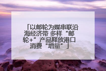 以邮轮为媒串联沿海经济带 多样“邮轮+”产品释放港口消费“增量”