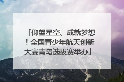仰望星空、成就梦想！全国青少年航天创新大赛青岛选拔赛举办