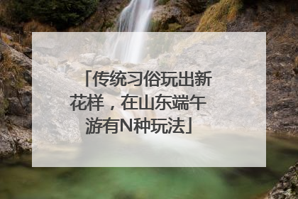 传统习俗玩出新花样，在山东端午游有N种玩法