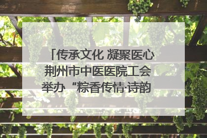 传承文化 凝聚医心 荆州市中医医院工会举办“粽香传情·诗韵端午”系列活动