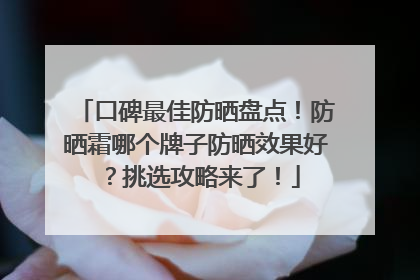 口碑最佳防晒盘点！防晒霜哪个牌子防晒效果好？挑选攻略来了！
