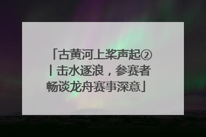 古黄河上桨声起②丨击水逐浪，参赛者畅谈龙舟赛事深意