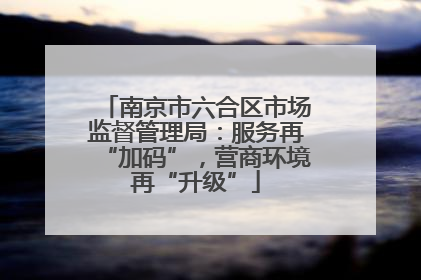 南京市六合区市场监督管理局：服务再“加码”，营商环境再“升级”
