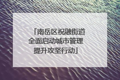 南岳区祝融街道全面启动城市管理提升攻坚行动