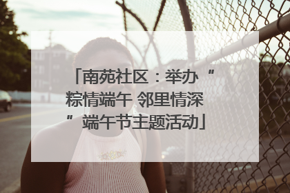 南苑社区：举办“粽情端午 邻里情深”端午节主题活动