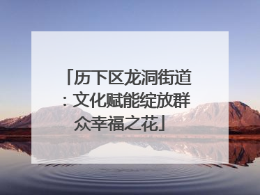 历下区龙洞街道：文化赋能绽放群众幸福之花