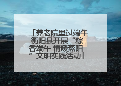 养老院里过端午 衡阳县开展“粽香端午 情暖蒸阳”文明实践活动