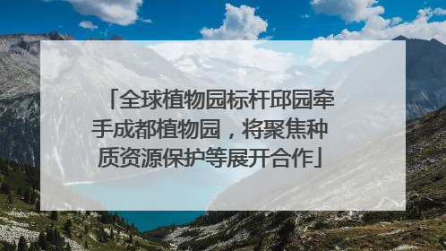 全球植物园标杆邱园牵手成都植物园，将聚焦种质资源保护等展开合作