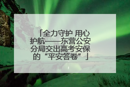 全力守护 用心护航——东营公安分局交出高考安保的“平安答卷”