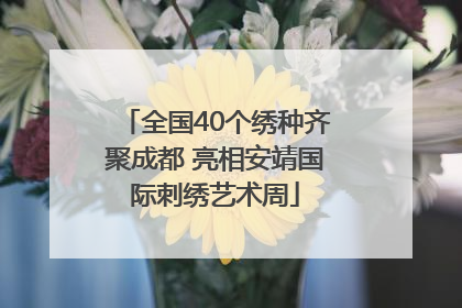 全国40个绣种齐聚成都 亮相安靖国际刺绣艺术周