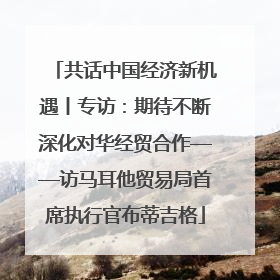 共话中国经济新机遇丨专访：期待不断深化对华经贸合作——访马耳他贸易局首席执行官布蒂吉格