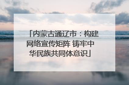 内蒙古通辽市：构建网络宣传矩阵 铸牢中华民族共同体意识