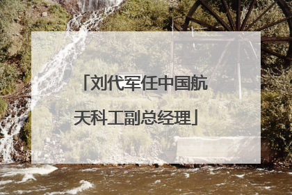 刘代军任中国航天科工副总经理