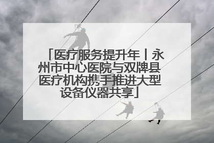 医疗服务提升年丨永州市中心医院与双牌县医疗机构携手推进大型设备仪器共享