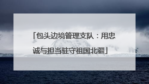 包头边境管理支队：用忠诚与担当驻守祖国北疆
