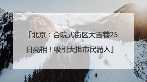 北京：合院式街区大吉巷25日亮相！吸引大批市民涌入