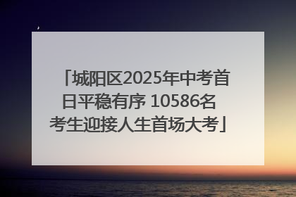 城阳区2025年中考首日平稳有序 10586名考生迎接人生首场大考