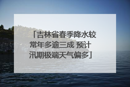 吉林省春季降水较常年多逾三成 预计汛期极端天气偏多