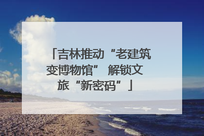 吉林推动“老建筑变博物馆” 解锁文旅“新密码”