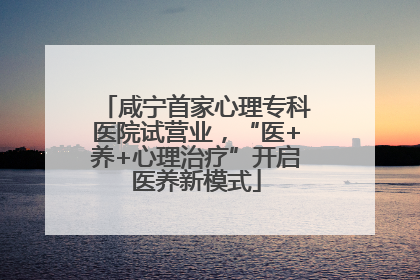 咸宁首家心理专科医院试营业，“医+养+心理治疗”开启医养新模式