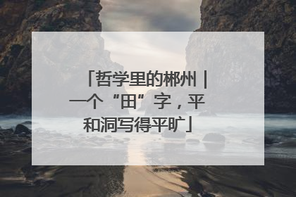 哲学里的郴州｜一个“田”字，平和洞写得平旷