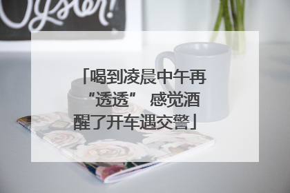 喝到凌晨中午再“透透” 感觉酒醒了开车遇交警