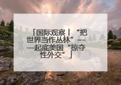 国际观察丨“把世界当作丛林”——起底美国“掠夺性外交”