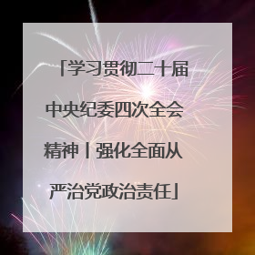 学习贯彻二十届中央纪委四次全会精神丨强化全面从严治党政治责任