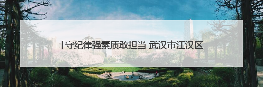 守纪律强素质敢担当 武汉市江汉区唐家墩街道打造过硬年轻干部队伍