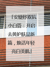 安婕妤双抗小白管：开启去黄护肤品新篇，焕活年轻亮白美肌