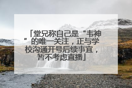 堂兄称自己是“韦神”的唯一关注，正与学校沟通开号后续事宜，暂不考虑直播
