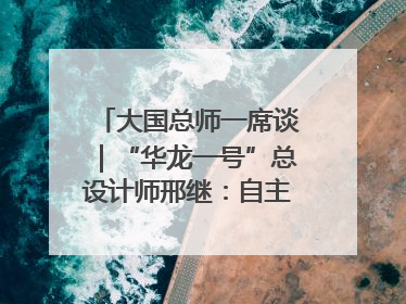 大国总师一席谈｜“华龙一号”总设计师邢继：自主创新铸就核电“国家名片”
