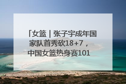 女篮｜张子宇成年国家队首秀砍18+7，中国女篮热身赛101比55大胜波黑