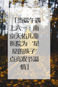 当端午遇上六一：南京天佑儿童医院为‘星星的孩子’点亮双节温情