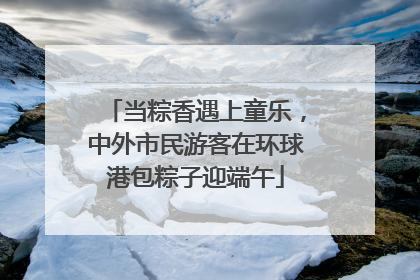 当粽香遇上童乐，中外市民游客在环球港包粽子迎端午