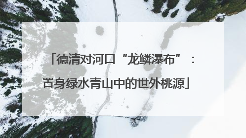 德清对河口“龙鳞瀑布”：置身绿水青山中的世外桃源