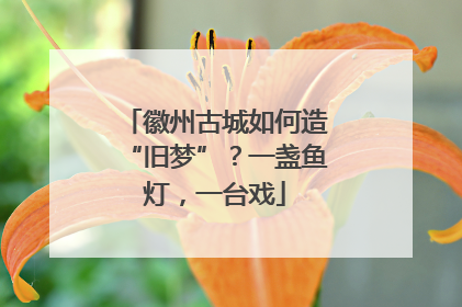 徽州古城如何造“旧梦”？一盏鱼灯，一台戏