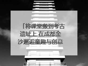 将课堂搬到考古遗址上 在成都金沙邂逅童趣与创意的青铜文化盛宴｜文化中国行