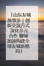 山东友城故事多｜创新交流方式 深化多元合作 聊城加速构建全球友城新格局