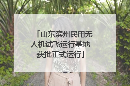 山东滨州民用无人机试飞运行基地获批正式运行