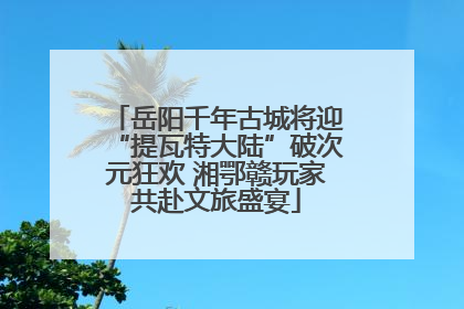 岳阳千年古城将迎“提瓦特大陆”破次元狂欢 湘鄂赣玩家共赴文旅盛宴