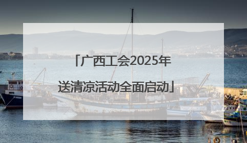 广西工会2025年送清凉活动全面启动