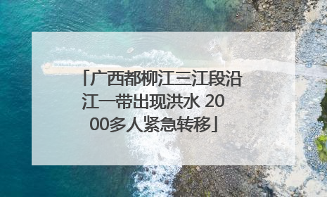 广西都柳江三江段沿江一带出现洪水 2000多人紧急转移
