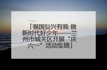强国复兴有我 做新时代好少年——兰州市城关区开展“庆六一”活动集锦