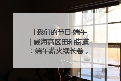 我们的节日·端午｜威海高区田和街道：端午薪火续长卷，邻里馨香聚暖流