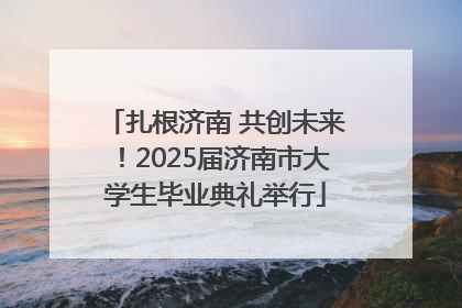 扎根济南 共创未来！2025届济南市大学生毕业典礼举行