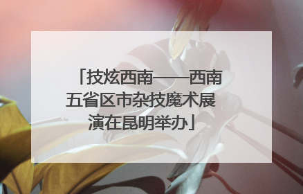 技炫西南——西南五省区市杂技魔术展演在昆明举办