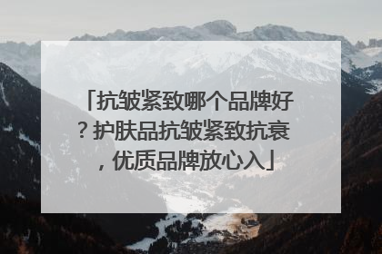 抗皱紧致哪个品牌好？护肤品抗皱紧致抗衰，优质品牌放心入